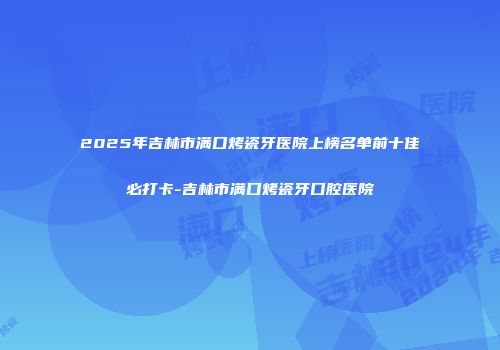 2025年吉林市满口烤瓷牙医院上榜名单前十佳必打卡-吉林市满口烤瓷牙口腔医院