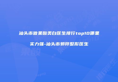汕头市做果酸美白医生排行top10哪里实力强-汕头市郭晔整形医生