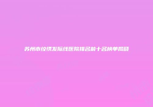 苏州市纹绣发际线医院排名前十名榜单揭晓
