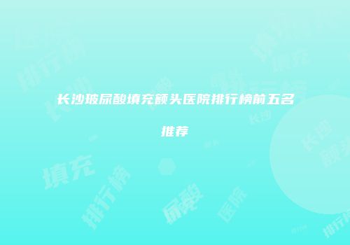 长沙玻尿酸填充额头医院排行榜前五名推荐