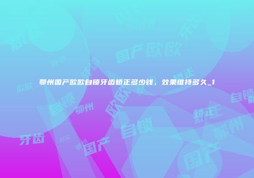 鄂州国产欧欧自锁牙齿矫正多少钱，效果维持多久_1