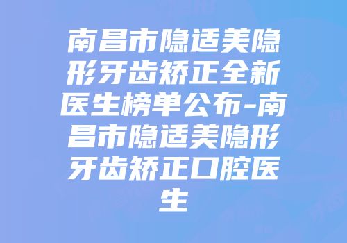 南昌市隐适美隐形牙齿矫正全新医生榜单公布-南昌市隐适美隐形牙齿矫正口腔医生
