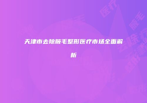 天津市去除腋毛整形医疗市场全面解析