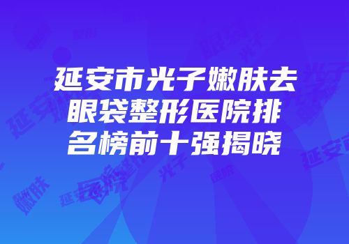 延安市光子嫩肤去眼袋整形医院排名榜前十强揭晓
