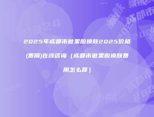 2025年成都市做果酸换肤2025价格(费用)在线咨询（成都市做果酸换肤费用怎么算）