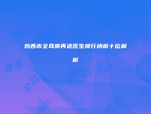 鸡西市全耳廓再造医生排行榜前十位解析