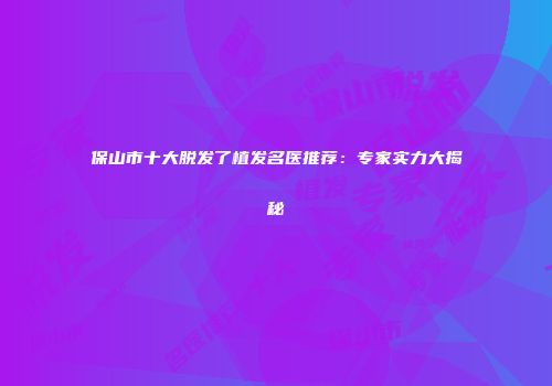 保山市十大脱发了植发名医推荐：专家实力大揭秘