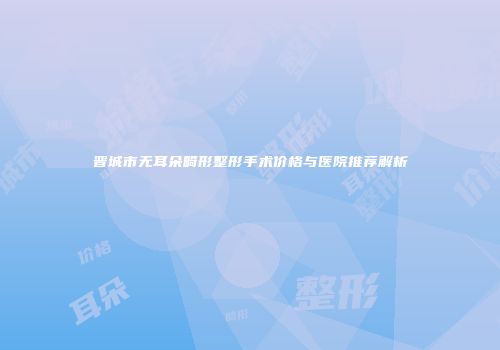 晋城市无耳朵畸形整形手术价格与医院推荐解析