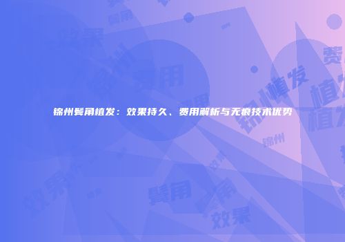 锦州鬓角植发：效果持久、费用解析与无痕技术优势