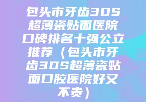 包头市牙齿3DS超薄瓷贴面医院口碑排名十强公立推荐（包头市牙齿3DS超薄瓷贴面口腔医院好又不贵）