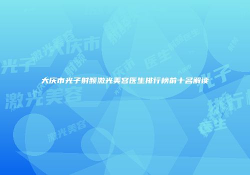 大庆市光子射频激光美容医生排行榜前十名解读