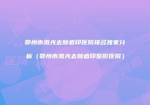鄂州市激光去除痘印医院排名独家分析（鄂州市激光去除痘印整形医院）