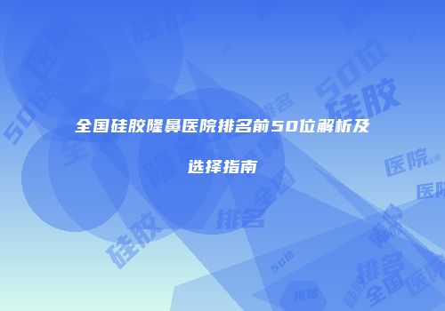 全国硅胶隆鼻医院排名前50位解析及选择指南