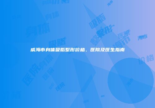 威海市身体吸脂整形价格、医院及医生指南