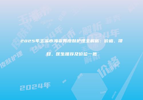 2025年玉溪市海菲秀皮肤护理全解析：价格、项目、医生推荐及价位一览