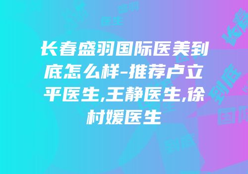 长春盛羽国际医美到底怎么样-推荐卢立平医生,王静医生,徐村媛医生
