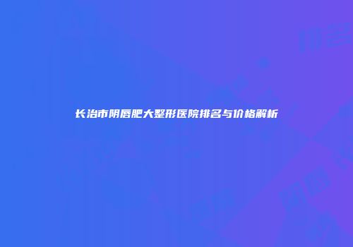 长治市阴唇肥大整形医院排名与价格解析