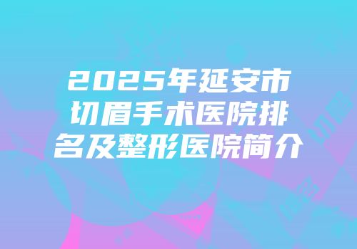 2025年延安市切眉手术医院排名及整形医院简介