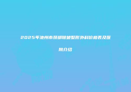 2025年池州市颈部除皱整形外科价格表及医院介绍