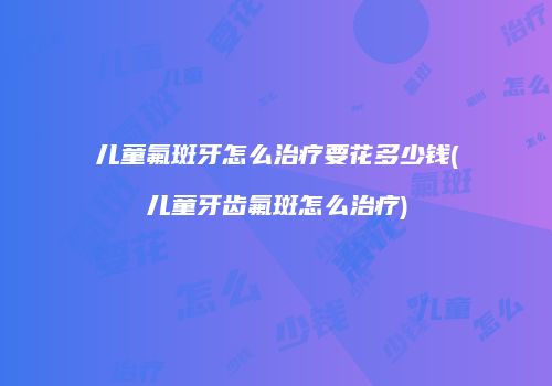 儿童氟斑牙怎么治疗要花多少钱(儿童牙齿氟斑怎么治疗)