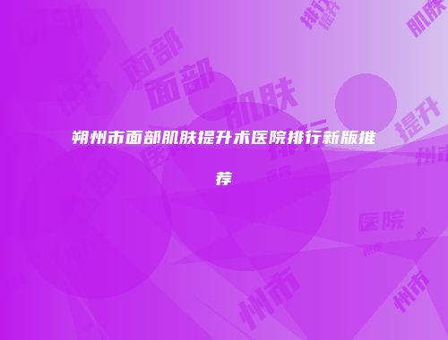 朔州市面部肌肤提升术医院排行新版推荐