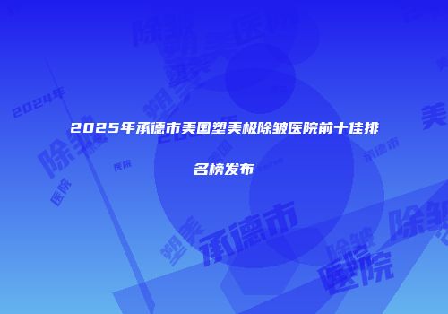 2025年承德市美国塑美极除皱医院前十佳排名榜发布