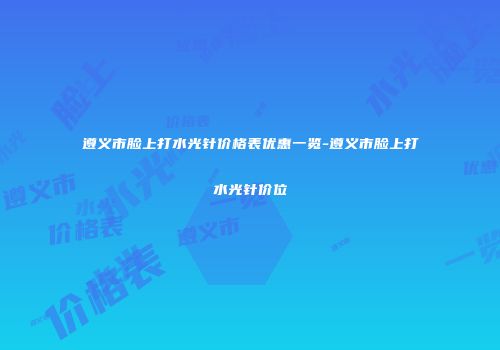 遵义市脸上打水光针价格表优惠一览-遵义市脸上打水光针价位