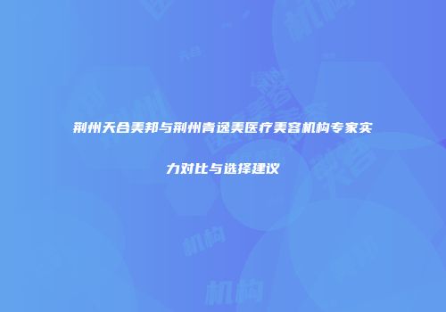 荆州天合美邦与荆州青逸美医疗美容机构专家实力对比与选择建议