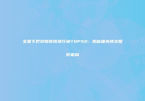 全国下巴切除医院排行榜TOP50：揭秘国内顶尖整形机构