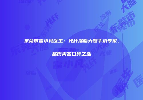 东莞市雷小凡医生：光纤溶脂大腿手术专家，整形美容口碑之选