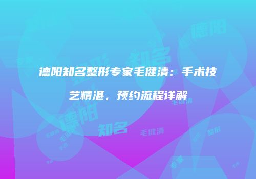 德阳知名整形专家毛健清：手术技艺精湛，预约流程详解