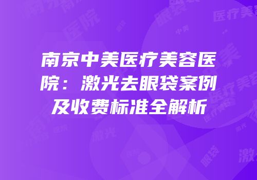 南京中美医疗美容医院：激光去眼袋案例及收费标准全解析