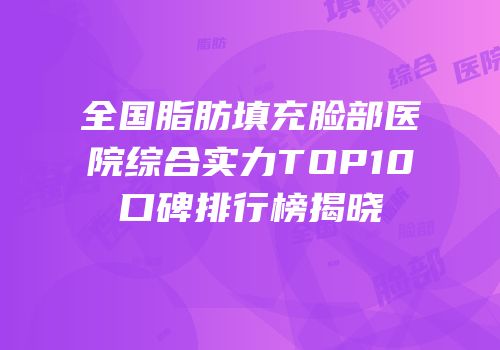 全国脂肪填充脸部医院综合实力TOP10口碑排行榜揭晓