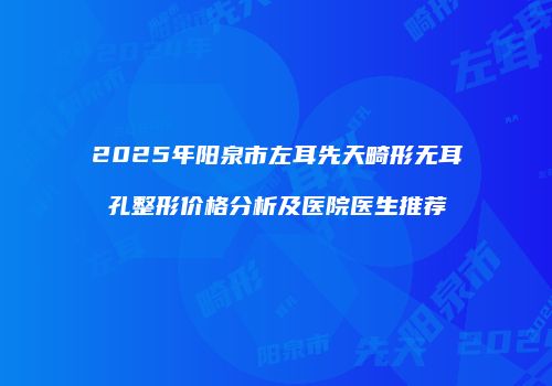 2025年阳泉市左耳先天畸形无耳孔整形价格分析及医院医生推荐