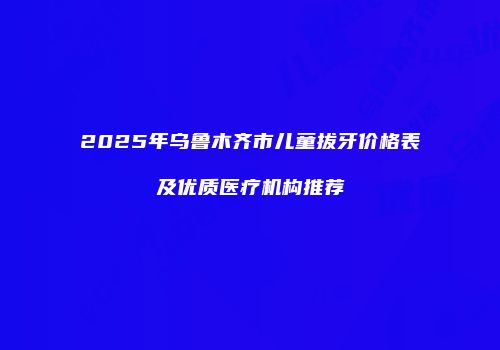 2025年乌鲁木齐市儿童拔牙价格表及优质医疗机构推荐