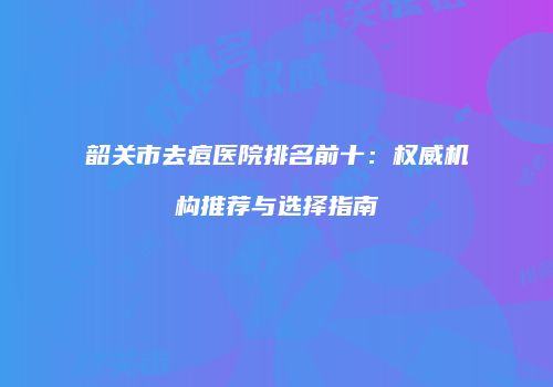 韶关市去痘医院排名前十：权威机构推荐与选择指南
