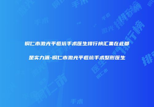 铜仁市激光平痘坑手术医生排行榜汇集在此都是实力派-铜仁市激光平痘坑手术整形医生