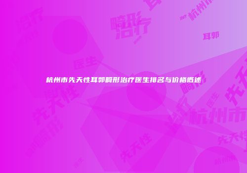 杭州市先天性耳郭畸形治疗医生排名与价格概述