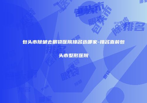 包头市除皱去眼袋医院排名选哪家-排名靠前包头市整形医院