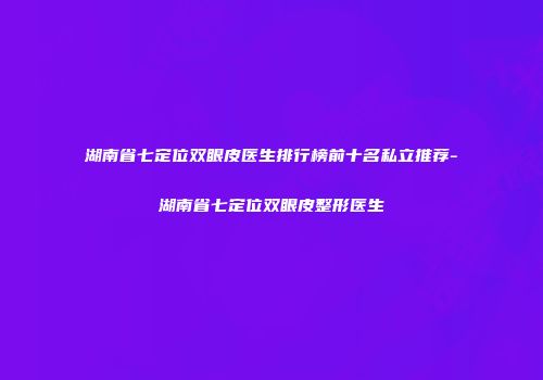 湖南省七定位双眼皮医生排行榜前十名私立推荐-湖南省七定位双眼皮整形医生