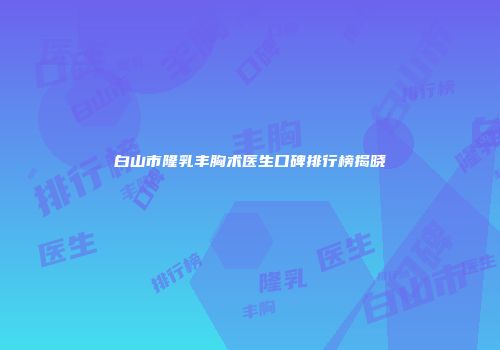 白山市隆乳丰胸术医生口碑排行榜揭晓