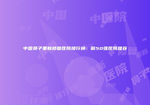 中国鼻子重新修复医院排行榜：前50强医院推荐