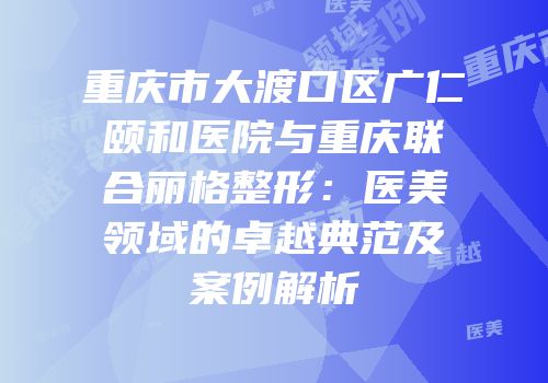重庆市大渡口区广仁颐和医院与重庆联合丽格整形：医美领域的卓越典范及案例解析