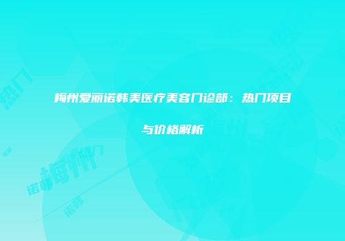 梅州爱丽诺韩美医疗美容门诊部：热门项目与价格解析