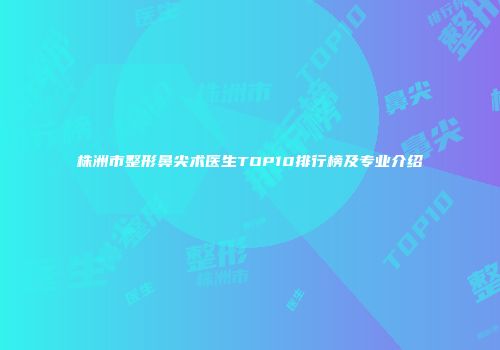 株洲市整形鼻尖术医生TOP10排行榜及专业介绍