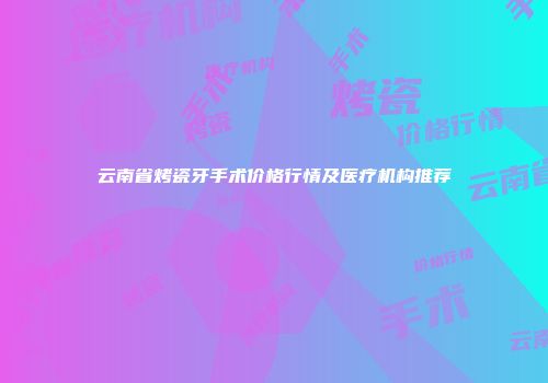 云南省烤瓷牙手术价格行情及医疗机构推荐