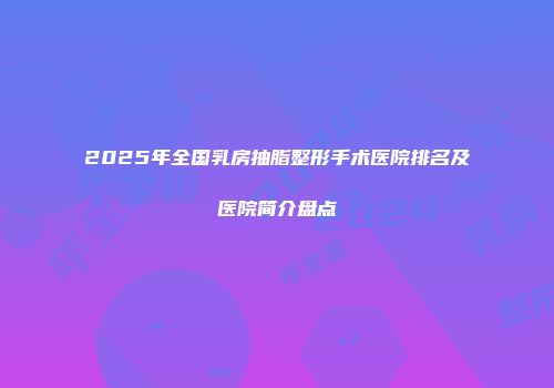 2025年全国乳房抽脂整形手术医院排名及医院简介盘点