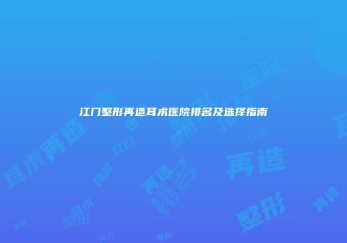 江门整形再造耳术医院排名及选择指南
