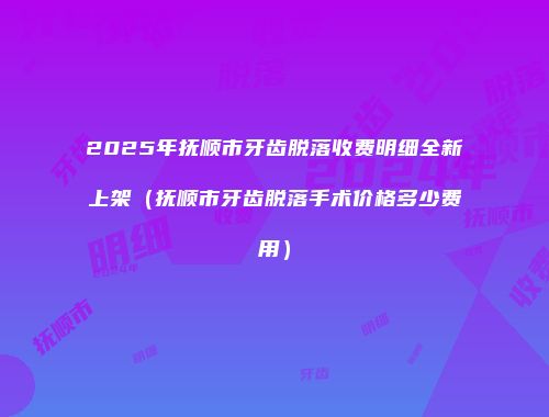 2025年抚顺市牙齿脱落收费明细全新上架（抚顺市牙齿脱落手术价格多少费用）