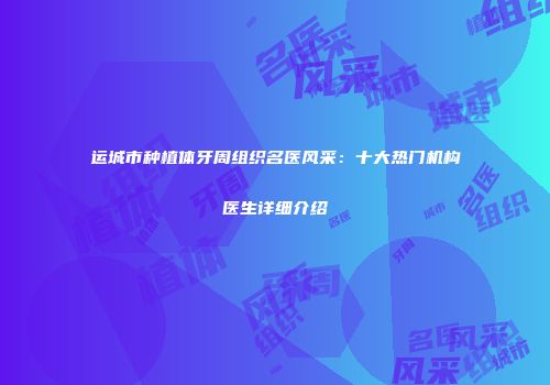 运城市种植体牙周组织名医风采：十大热门机构医生详细介绍